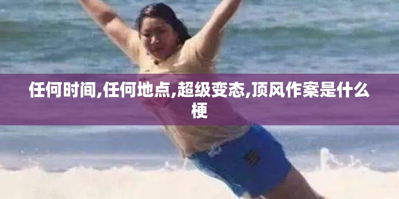 任何时间,任何地点,超级变态,顶风作案是什么梗