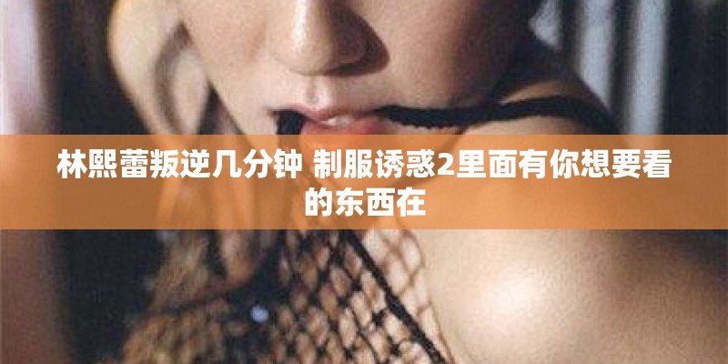 林熙蕾叛逆几分钟 制服诱惑2里面有你想要看的东西在